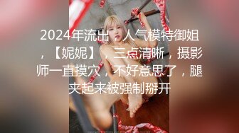 2024年流出，人气模特御姐，【妮妮】，三点清晰，摄影师一直摸穴，不好意思了，腿夹起来被强制掰开