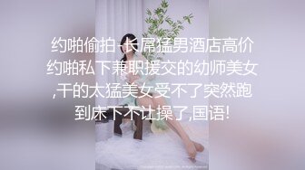 约啪偷拍-长屌猛男酒店高价约啪私下兼职援交的幼师美女,干的太猛美女受不了突然跑到床下不让操了,国语!