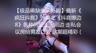 【极品稀缺魔手外购】最新《疯狂抖音》外篇之《抖音擦边8》各种闪现走光刷边 走私会议房给男友口爱 这期超精彩 (5)