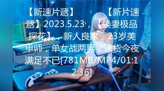 【新速片遞】 ♈ ♈ ♈【新片速遞】2023.5.23，【换妻极品探花】，新人良家，23岁美甲师，单女战两男，骚货今夜满足不已[781MB/MP4/01:12:36]