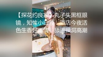 【探花约良家】丸子头黑框眼镜，知性小白领，酒店今夜活色生香好激情，舔逼操洞高潮 (1)