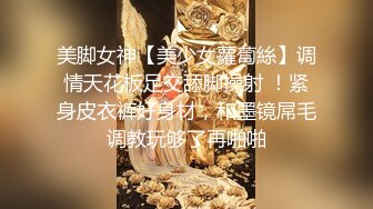 美脚女神【美少女蘿蔔絲】调情天花板足交舔脚操射 ！紧身皮衣裤好身材，和墨镜屌毛调教玩够了再啪啪