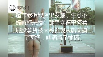 超市老板娘店里发骚，生意不好直播来搞，跳蛋塞逼里撅着屁股拿货被大哥发现从后面摸了两把，啤酒瓶子抽插