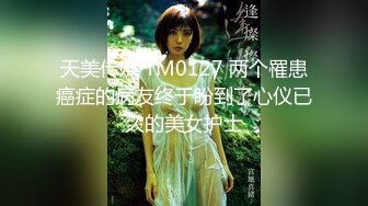 天美传媒 TM0127 两个罹患癌症的病友终于盼到了心仪已久的美女护士