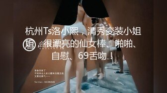 杭州Ts洛小熙，清秀变装小姐姐，很漂亮的仙女棒、啪啪、自慰、69舌吻！