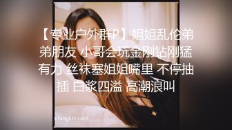 【专业户外群P】姐姐乱伦弟弟朋友 小哥会玩金刚钻刚猛有力 丝袜塞姐姐嘴里 不停抽插 白浆四溢 高潮浪叫