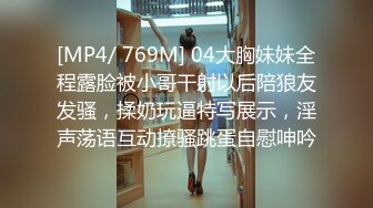 [MP4/ 769M] 04大胸妹妹全程露脸被小哥干射以后陪狼友发骚，揉奶玩逼特写展示，淫声荡语互动撩骚跳蛋自慰呻吟