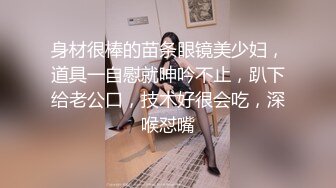 身材很棒的苗条眼镜美少妇，道具一自慰就呻吟不止，趴下给老公口，技术好很会吃，深喉怼嘴