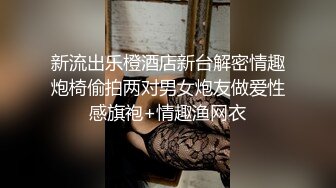 新流出乐橙酒店新台解密情趣炮椅偷拍两对男女炮友做爱性感旗袍+情趣渔网衣