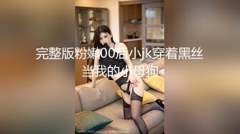 完整版粉嫩00后小jk穿着黑丝当我的小母狗