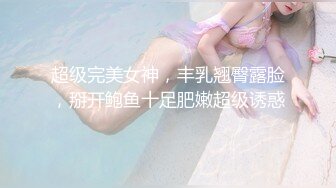 超级完美女神，丰乳翘臀露脸，掰开鲍鱼十足肥嫩超级诱惑