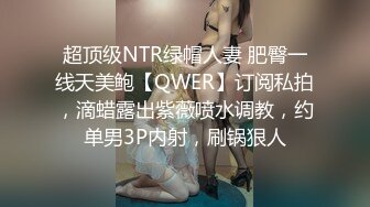 超顶级NTR绿帽人妻 肥臀一线天美鲍【QWER】订阅私拍，滴蜡露出紫薇喷水调教，约单男3P内射，刷锅狠人