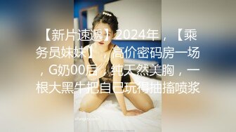 【新片速遞】2024年，【乘务员妹妹】，高价密码房一场，G奶00后，纯天然美胸，一根大黑牛把自己玩得抽搐喷浆